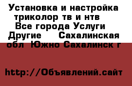 Установка и настройка триколор тв и нтв   - Все города Услуги » Другие   . Сахалинская обл.,Южно-Сахалинск г.